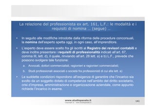 La relazione del professionista ex art. 161, L.F.: le modalità e i
                      requisiti di nomina … (segue) …

•    In seguito alle modifiche introdotte dalla riforma delle procedure concorsuali,
     la nomina dell’esperto spetta oggi, in ogni caso, all’imprenditore.
•    L’esperto deve essere scelto fra gli iscritti al Registro dei revisori contabili e
     deve inoltre presentare i requisiti di professionalità indicati all’art. 67,
     comma III, lett. d), il quale, rinviando all’art. 28 lett. a) e b) L.F., prevede che
     possono svolgere tale funzione:
      a.   Avvocati, dottori commercialisti, ragionieri e ragionieri commercialisti;
      b.   Studi professionali associati o società fra professionisti di cui alla lett. a)

•    Le suddette condizioni rispondono all’esigenza di garantire che l’incarico sia
     svolto da un soggetto dotato di competenze nell’ambito del diritto societario,
     crisi d’impresa, amministrazione e organizzazione aziendale, come appunto
     richiede l’incarico in esame.


                                         www.studiopanato.it                                 141
                                         Copyright © - www.studiopanato.it
 