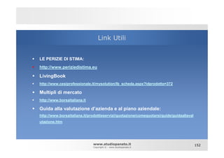 Link Utili


LE PERIZIE DI STIMA:
http://www.periziedistima.eu

LivingBook
http://www.cesiprofessionale.it/mysolution/lb_scheda.aspx?idprodotto=372

Multipli di mercato
http://www.borsaitaliana.it

Guida alla valutazione d’azienda e al piano aziendale:
http://www.borsaitaliana.it/prodottieservizi/quotazione/comequotarsi/guide/guidaallaval
utazione.htm




                              www.studiopanato.it                                         152
                              Copyright © - www.studiopanato.it
 