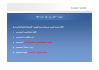 Studio Panato


                        Metodi di valutazione


I metodi utilizzabili possono essere così elencati:

   metodi patrimoniali;

   metodi reddituali;

   metodi misti patrimoniali-reddituali;

   metodi finanziari;

   metodi dei multipli di mercato.
 