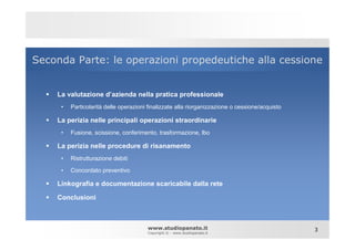 Seconda Parte: le operazioni propedeutiche alla cessione


    La valutazione d’azienda nella pratica professionale
     •   Particolarità delle operazioni finalizzate alla riorganizzazione o cessione/acquisto

    La perizia nelle principali operazioni straordinarie
     •   Fusione, scissione, conferimento, trasformazione, lbo

    La perizia nelle procedure di risanamento
     •   Ristrutturazione debiti

     •   Concordato preventivo

    Linkografia e documentazione scaricabile dalla rete

    Conclusioni



                                       www.studiopanato.it                                      3
                                       Copyright © - www.studiopanato.it
 