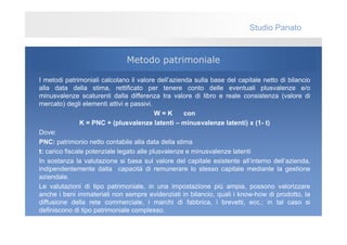 Studio Panato


                               Metodo patrimoniale

I metodi patrimoniali calcolano il valore dell’azienda sulla base del capitale netto di bilancio
alla data della stima, rettificato per tenere conto delle eventuali plusvalenze e/o
minusvalenze scaturenti dalla differenza tra valore di libro e reale consistenza (valore di
mercato) degli elementi attivi e passivi.
                                           W=K      con
                K = PNC + (plusvalenze latenti – minusvalenze latenti) x (1- t)
Dove:
PNC: patrimonio netto contabile alla data della stima
t: carico fiscale potenziale legato alle plusvalenze e minusvalenze latenti
In sostanza la valutazione si basa sul valore del capitale esistente all’interno dell’azienda,
indipendentemente dalla capacità di remunerare lo stesso capitale mediante la gestione
aziendale.
Le valutazioni di tipo patrimoniale, in una impostazione più ampia, possono valorizzare
anche i beni immateriali non sempre evidenziati in bilancio, quali i know-how di prodotto, la
diffusione della rete commerciale, i marchi di fabbrica, i brevetti, ecc.; in tal caso si
definiscono di tipo patrimoniale complesso.
 