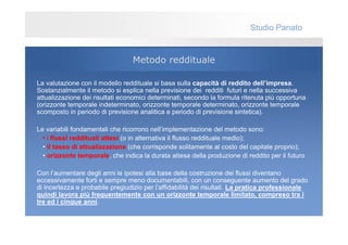 Studio Panato


                                 Metodo reddituale

La valutazione con il modello reddituale si basa sulla capacità di reddito dell’impresa.
Sostanzialmente il metodo si esplica nella previsione dei redditi futuri e nella successiva
attualizzazione dei risultati economici determinati, secondo la formula ritenuta più opportuna
(orizzonte temporale indeterminato, orizzonte temporale determinato, orizzonte temporale
scomposto in periodo di previsione analitica e periodo di previsione sintetica).

Le variabili fondamentali che ricorrono nell’implementazione del metodo sono:
  • i flussi reddituali attesi (o in alternativa il flusso reddituale medio);
  • il tasso di attualizzazione (che corrisponde solitamente al costo del capitale proprio);
  • orizzonte temporale, che indica la durata attesa della produzione di reddito per il futuro

Con l’aumentare degli anni le ipotesi alla base della costruzione dei flussi diventano
eccessivamente forti e sempre meno documentabili, con un conseguente aumento del grado
di incertezza e probabile pregiudizio per l’affidabilità dei risultati. La pratica professionale
quindi lavora più frequentemente con un orizzonte temporale limitato, compreso tra i
tre ed i cinque anni.
 