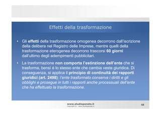 Effetti della trasformazione

• Gli effetti della trasformazione omogenea decorrono dall’iscrizione
  della delibera nel Registro delle Imprese, mentre quelli della
  trasformazione eterogenea decorrono trascorsi 60 giorni
  dall’ultimo degli adempimenti pubblicitari.
• La trasformazione non comporta l’estinzione dell’ente che si
  trasforma, bensì è lo stesso ente che cambia veste giuridica. Di
  conseguenza, si applica il principio di continuità dei rapporti
  giuridici (art. 2498): l’ente trasformato conserva i diritti e gli
  obblighi e prosegue in tutti i rapporti anche processuali dell’ente
  che ha effettuato la trasformazione.



                             www.studiopanato.it                        68
                             Copyright © - www.studiopanato.it
 