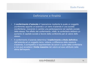 Studio Panato


                          Definizione e finalità


•   Il conferimento d’azienda è l’operazione mediante la quale un soggetto
    (conferente) apporta un’azienda o un ramo d’azienda in una società
    (conferitaria), ricevendo in cambio una partecipazione nel capitale sociale
    della stessa. Per effetto del conferimento, infatti, la conferitaria delibera un
    aumento di capitale sociale a favore della conferente pari al valore dello
    stesso.
•   Il conferimento d’azienda determina il trasferimento a titolo definitivo
    dell’azienda ad un soggetto terzo, tuttavia, a differenza della cessione
    d’azienda, il corrispettivo è rappresentato da azioni o quote della conferitaria
    e non può eccedere il limite massimo del valore ad esso attribuito dalla
    stima dell’esperto.




                                  www.studiopanato.it                                  71
                                  Copyright © - www.studiopanato.it
 