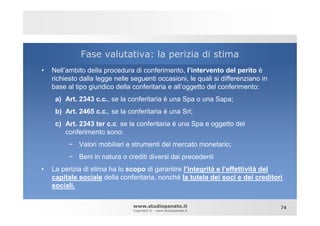 Fase valutativa: la perizia di stima
•   Nell’ambito della procedura di conferimento, l’intervento del perito è
    richiesto dalla legge nelle seguenti occasioni, le quali si differenziano in
    base al tipo giuridico della conferitaria e all’oggetto del conferimento:
     a) Art. 2343 c.c., se la conferitaria è una Spa o una Sapa;
     b) Art. 2465 c.c., se la conferitaria è una Srl;
     c) Art. 2343 ter c.c. se la conferitaria è una Spa e oggetto del
        conferimento sono:
          − Valori mobiliari e strumenti del mercato monetario;
          − Beni in natura o crediti diversi dai precedenti
•   La perizia di stima ha lo scopo di garantire l’integrità e l’effettività del
    capitale sociale della conferitaria, nonché la tutela dei soci e dei creditori
    sociali.

                                www.studiopanato.it                                74
                                Copyright © - www.studiopanato.it
 
