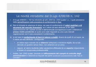 Le novità introdotte dal D.Lgs 4/08/08 n. 142
•   Il D.Lgs 4/08/08 n. 142 ha introdotto gli artt. 2343 ter, 2343 quater c.c., i quali prevedono
    delle semplificazioni nella procedura di conferimento in Spa:
a) Non è richiesta le relazione di stima, nel caso di conferimento di valori mobiliari o di
   strumenti del mercato finanziario, se il valore ad essi attribuito ai fini della
   determinazione del capitale sociale e dell’eventuale sovrapprezzo è pari o inferiore al
   prezzo medio ponderato al quale sono stati negoziati su uno o più mercati
   regolamentati nei 6 mesi precedenti il conferimento;
b) e nel caso di conferimento di beni in natura o crediti, diversi da quelli di cui sopra, se
   il valore ad essi attribuito, corrisponde:
     •    al valore equo ricavato da un bilancio sottoposto a revisione legale, da cui sia
          derivato un giudizio senza rilievi, non anteriore ad un anno;
     •    oppure, al valore risultante dalla valutazione effettuata da un esperto indipendente
          e dotato di comprovata professionalità
•   Inoltre, l’art. 2343 quater, prevede un rafforzamento dei compiti di controllo degli
    amministratori in relazione ai requisiti del perito (analizzati successivamente nella “fase di
    controllo”).

                                        www.studiopanato.it                                          75
                                        Copyright © - www.studiopanato.it
 