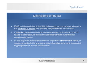 Studio Panato


                           Definizione e finalità


•   Verifica delle condizioni di fattibilità dell’operazione concordata tra le parti e
    dell’esistenza di criticità che possano comprometterne il buon esito.
•   L’obiettivo è quello di conoscere la società target, individuarne i punti di
    forza e di debolezza, le criticità che potrebbero minare il processo di
    creazione del valore.
•   La due diligence, rappresenta inoltre un importante strumento di tutela, in
    quanto permette di ridurre le asimmetrie informative fra le parti, favorendo il
    raggiungimento di accordi soddisfacenti.




                                  www.studiopanato.it                                    8
                                  Copyright © - www.studiopanato.it
 