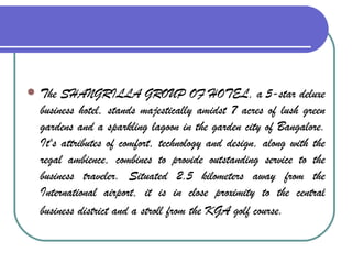 The SHANGRILLA GROUP OF HOTEL, a 5-star deluxe business hotel, stands majestically amidst 7 acres of lush green gardens and a sparkling lagoon in the garden city of Bangalore. It's attributes of comfort, technology and design, along with the regal ambience, combines to provide outstanding service to the business traveler. Situated 2.5 kilometers away from the International airport, it is in close proximity to the central business district and a stroll from the KGA golf course.   
