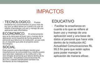 IMPACTOS
• TECNOLOGICO. Podrán
fortalecer los conocimientos un poco más de
los que ya ellos tienen en cuanto a lo que se
refiere a tecnología y el uso y manejo de una
aplicación web informática
ECONOMICO. El entrenamiento
que se le dara para el buen uso y manejo de la
aplicación se le impartirá de forma gratuita al
personal que labora en la institución, ya que solo
es un requisito que pide el proyecto socio-
tecnologico.
SOCIAL
Este poyecto socio-tecnologico tendrá gran
importancia en la comunidad muy notorio puesto
que sera bien realizado en la institución y les
sera dirigido al personal que labora dentro de la
emisora AC. Actualidad Comunicaciones RL
95.5 fm y searan beneficiados tambien los
familiares de los trabajadores.
EDUCATIVO
• Facilitar la enseñanza en
cuanto a lo que se refiere al
buen uso y manejo de una
aplicación wed y una base de
datos al personal que hace vida
dentro de la institución AC
Actualidad Comunicaciones RL
95.5 fm para que estén aptos
para poder manejar la
aplicación de manera eficaz.
 