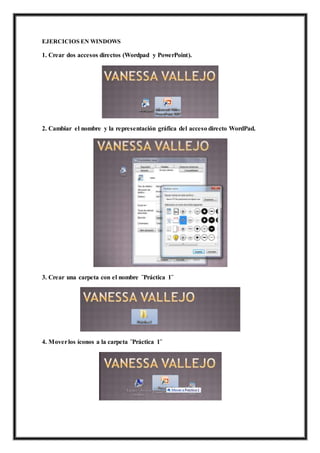 EJERCICIOS EN WINDOWS
1. Crear dos accesos directos (Wordpad y PowerPoint).
2. Cambiar el nombre y la representación gráfica del acceso directo WordPad.
3. Crear una carpeta con el nombre ¨Práctica 1¨
4. Moverlos íconos a la carpeta ¨Práctica 1¨
 