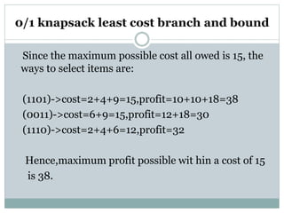 0/1 knapsack least cost branch and bound
Since the maximum possible cost all owed is 15, the
ways to select items are:
(1101)->cost=2+4+9=15,profit=10+10+18=38
(0011)->cost=6+9=15,profit=12+18=30
(1110)->cost=2+4+6=12,profit=32
Hence,maximum profit possible wit hin a cost of 15
is 38.
 