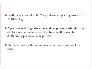 Desflurane is heated at 390 C it produces a vapor at pressure of

1500mm Hg.
A pressure reducing valve reduces these pressures with the help

of electronic transducers such that fresh gas flow and the
desflurane vapor are at same pressure
Output is linear with varying concentration settings and flow

rates

 