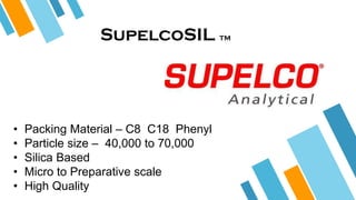 SupelcoSIL TM
• Packing Material – C8 C18 Phenyl
• Particle size – 40,000 to 70,000
• Silica Based
• Micro to Preparative scale
• High Quality
 
