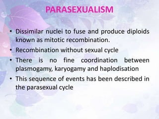 PARASEXUALISM
• Dissimilar nuclei to fuse and produce diploids
known as mitotic recombination.
• Recombination without sexual cycle
• There is no fine coordination between
plasmogamy, karyogamy and haplodisation
• This sequence of events has been described in
the parasexual cycle
 