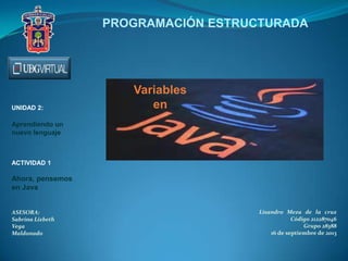 Variables
en
Lisandro Meza de la cruz
Código 212287046
Grupo 28388
16 de septiembre de 2013
PROGRAMACIÓN ESTRUCTURADA
UNIDAD 2:
Aprendiendo un
nuevo lenguaje
ACTIVIDAD 1
Ahora, pensemos
en Java
ASESORA:
Sabrina Lizbeth
Vega
Maldonado
 