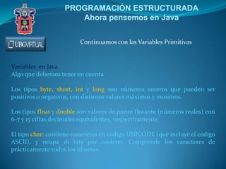 PROGRAMACIÓN ESTRUCTURADA
Ahora pensemos en Java
Continuamos con las Variables Primitivas
Variables en Java
Algo que debemos tener en cuenta
Los tipos byte, short, int y long son números enteros que pueden ser
positivos o negativos, con distintos valores máximos y mínimos.
Los tipos float y double son valores de punto flotante (números reales) con
6-7 y 15 cifras decimales equivalentes, respectivamente.
El tipo char: contiene caracteres en código UNICODE (que incluye el código
ASCII), y ocupa 16 bits por carácter. Comprende los caracteres de
prácticamente todos los idiomas.
 