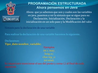 PROGRAMACIÓN ESTRUCTURADA
Ahora pensemos en Java
Ahora que ya sabemos que son y cuales son las variables
en java, pasemos a ver la sintaxis que se sigue para su:
Declaración, Inicialización, Declaración y la
inicialización en un solo paso y la Modificación del valor
Sintaxis para la declaración de una variable
Para realizar la declaración de una variable hacemos lo siguiente.
Declaramos:
Tipo_dato nombre_variable;
Ejemplos
int r, may;
long z1;
char reg_2;
int edad;
Es importante mencionar el uso del punto y coma (;) al final de cada
expresión
 