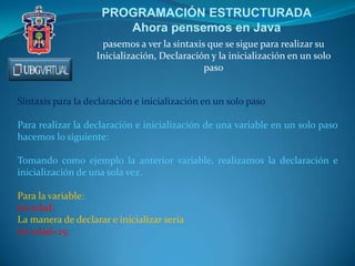 PROGRAMACIÓN ESTRUCTURADA
Ahora pensemos en Java
pasemos a ver la sintaxis que se sigue para realizar su
Inicialización, Declaración y la inicialización en un solo
paso
Sintaxis para la declaración e inicialización en un solo paso
Para realizar la declaración e inicialización de una variable en un solo paso
hacemos lo siguiente:
Tomando como ejemplo la anterior variable, realizamos la declaración e
inicialización de una sola vez.
Para la variable:
int edad;
La manera de declarar e inicializar sería
int edad=25:
 