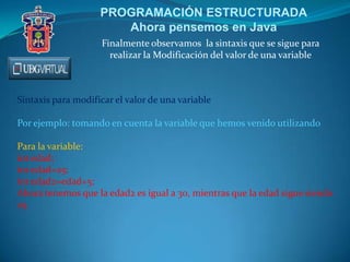 PROGRAMACIÓN ESTRUCTURADA
Ahora pensemos en Java
Finalmente observamos la sintaxis que se sigue para
realizar la Modificación del valor de una variable
Sintaxis para modificar el valor de una variable
Por ejemplo: tomando en cuenta la variable que hemos venido utilizando
Para la variable:
int edad;
int edad=25;
int edad2=edad+5;
Ahora tenemos que la edad2 es igual a 30, mientras que la edad sigue siendo
25.
 
