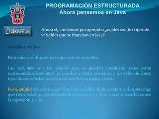 PROGRAMACIÓN ESTRUCTURADA
Ahora pensemos en Java
Ahora sí, iniciemos por aprender ¿cuáles son los tipos de
variables que se manejan en Java?
Variables en Java
Para iniciar, definiremos lo que son las variables.
Las variables son los valores que se pueden modificar, estos están
representados mediante un nombre y están asociadas a un valor de cierto
tipo, donde el valor asociado al nombre se puede variar.
Por ejemplo: si decimos que X es una variable de tipo entero y después digo
que tiene valor 50, escribiendo la expresión 5 + X es como si escribiéramos
la expresión 5 + 50
 