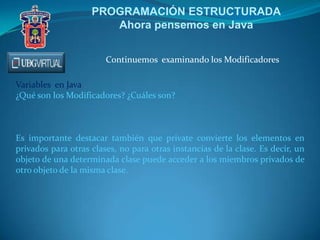 PROGRAMACIÓN ESTRUCTURADA
Ahora pensemos en Java
Continuemos examinando los Modificadores
Variables en Java
¿Qué son los Modificadores? ¿Cuáles son?
Es importante destacar también que private convierte los elementos en
privados para otras clases, no para otras instancias de la clase. Es decir, un
objeto de una determinada clase puede acceder a los miembros privados de
otro objeto de la misma clase.
 