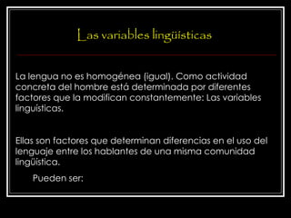 Las variables lingüísticas La lengua no es homogénea (igual). Como actividad concreta del hombre está determinada por diferentes factores que la modifican constantemente: Las variables linguísticas. Ellas son factores que determinan diferencias en el uso del lenguaje entre los hablantes de una misma comunidad lingüística.  Pueden ser: 