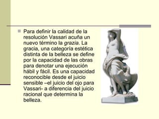 Para definir la calidad de la resolución Vassari acuña un nuevo término la  grazia . La gracia, una categoría estética distinta de la belleza se define por la capacidad de las obras para denotar una ejecución hábil y fácil. Es una capacidad reconocible desde el juicio sensible –el juicio del ojo para Vassari- a diferencia del juicio racional que determina la belleza. 