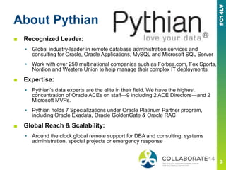 About Pythian
■ Recognized Leader:
▪ Global industry-leader in remote database administration services and
consulting for Oracle, Oracle Applications, MySQL and Microsoft SQL Server
▪ Work with over 250 multinational companies such as Forbes.com, Fox Sports,
Nordion and Western Union to help manage their complex IT deployments
■ Expertise:
▪ Pythian’s data experts are the elite in their field. We have the highest
concentration of Oracle ACEs on staff—9 including 2 ACE Directors—and 2
Microsoft MVPs.
▪ Pythian holds 7 Specializations under Oracle Platinum Partner program,
including Oracle Exadata, Oracle GoldenGate & Oracle RAC
■ Global Reach & Scalability:
▪ Around the clock global remote support for DBA and consulting, systems
administration, special projects or emergency response
 