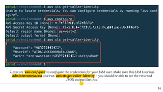 7. execute ‘aws conﬁgure‘ to conﬁgure the credentials for your IAM user. Make sure this IAM User has
AdministratorAccess and run ‘aws sts get-caller-identity’ - you should be able to see the returned
JSON output like this.
14
 