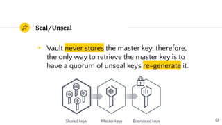 ◉ Vault never stores the master key, therefore,
the only way to retrieve the master key is to
have a quorum of unseal keys re-generate it.
Seal/Unseal
61
 