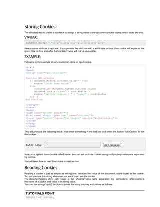 TUTORIALS POINT
Simply Easy Learning
Storing Cookies:
The simplest way to create a cookie is to assign a string value to the document.cookie object, which looks like this:
SYNTAX:
document.cookie = "key1=value1;key2=value2;expires=date"
Here expires attribute is optional. If you provide this attribute with a valid date or time, then cookie will expire at the
given date or time and after that cookies' value will not be accessible.
EXAMPLE:
Following is the example to set a customer name in input cookie.
<html>
<head>
<script type="text/vbscript">
Function WriteCookie
If document.myform.customer.value="" Then
msgbox "Enter some value!"
Else
cookievalue=(document.myform.customer.value)
document.cookie="name=" + cookievalue
msgbox "Setting Cookies : " & "name=" & cookievalue
End If
End Function
</script>
</head>
<body>
<form name="myform" action="">
Enter name: <input type="text" name="customer"/>
<input type="button" value="Set Cookie" onclick="WriteCookie()"/>
</form>
</body>
</html>
This will produce the following result. Now enter something in the text box and press the button "Set Cookie" to set
the cookies
Now, your system has a cookie called name. You can set multiple cookies using multiple key=valuepairs separated
by comma.
You will learn how to read this cookie in next section.
Reading Cookies:
Reading a cookie is just as simple as writing one, because the value of the document.cookie object is the cookie.
So, you can use this string whenever you want to access the cookie.
The document.cookie string will keep a list of name=value pairs separated by semicolons wherename is
the name of a cookie and value is its string value.
You can use strings' split() function to break the string into key and values as follows:
 