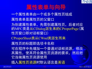 属性表单与向导
一个属性表单由一个或多个属性页组成
属性表单是属性页的父窗口
为创建属性表单，先需创建属性页，后者对应
的MFC类是从CDialog派生来的CProperPage(属
性页窗口即对话框窗口)
CProperSheet类从CWnd类派生而来
属性页的标题即选项卡名称
可在程序中先增加一个普通对话框资源，修改
其属性，使其符合属性页资源的要求，然后把
它当做属性页资源使用
插入属性页资源时默认语言是英语
2013年8月 VC++程序设计
112
 
