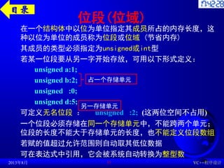位段(位域)
在一个结构体中以位为单位指定其成员所占的内存长度，这
种以位为单位的成员称为位段或位域 (节省内存)
其成员的类型必须指定为unsigned或int型
若某一位段要从另一字开始存放，可用以下形式定义：
unsigned a:1;
unsigned b:2;
unsigned :0;
unsigned d:5;
可定义无名位段 ： unsigned :2; (这两位空间不占用)
一个位段必须存储在同一个存储单元中，不能跨两个单元；
位段的长度不能大于存储单元的长度，也不能定义位段数组
若赋的值超过允许范围则自动取其低位数据
可在表达式中引用，它会被系统自动转换为整型数
2013年8月 VC++程序设计
31
占一个存储单元
另一存储单元
目录
 