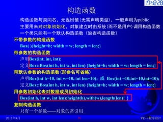构造函数
构造函数与类同名，无返回值(无需声明类型)，一般声明为public
主要用来对对象初始化，对象建立时由系统(而不是用户)调用构造函数
一个类只能有一个默认构造函数（缺省构造函数）
不带参数的构造函数
Box( ){height=h; width = w; length = len;}
带参数的构造函数
声明Box(int, int, int);
定义Box::Box(int h, int w, int len) {height=h; width = w; length = len;}
带默认参数的构造函数(形参名可省略)
声明Box(int h=10, int w=10, int len=10); 或 Box(int =10,int=10,int=10);
定义Box::Box(int h, int w, int len) {height=h; width = w; length = len;}
用参数初始化表对数据成员初始化
Box(int h, int w, int len):height(h),with(w),length(len){ }
复制构造函数
只有一个参数——对象的常引用
2013年8月 VC++程序设计
36
 