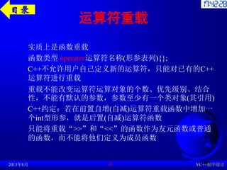 运算符重载
实质上是函数重载
函数类型 operator运算符名称(形参表列){};
C++不允许用户自己定义新的运算符，只能对已有的C++
运算符进行重载
重载不能改变运算符运算对象的个数、优先级别、结合
性，不能有默认的参数，参数至少有一个类对象(其引用)
C++约定：若在前置自增(自减)运算符重载函数中增加一
个int型形参，就是后置(自减)运算符函数
只能将重载“>>”和“<<”的函数作为友元函数或普通
的函数，而不能将他们定义为成员函数
2013年8月 VC++程序设计
45
目录
 