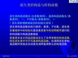 派生类的构造与析构函数
派生类构造函数名(总参数表列)：基类构造函数名(参
数表列)，…，子对象名(参数表列)，…
{ 派生类新增数据成员的初始化语句 }
派生类构造函数的执行顺序：基类、子对象、派生类
多重继承中的初始化是按基类表中的说明顺序进行的
析构函数与构造函数相反
若基类未定义构造函数或定义了未带参数的构造函数，
则在派生类中可不写基类构造函数；在调用派生类构
造函数时系统会自动首先调用基类默认的构造函数
2013年8月 VC++程序设计
49
 