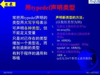 用typedef声明类型
常把用typedef声明的
类型用大写字母表示
可声明各种类型，但
不能定义变量
只是对已存在的类型
增加一个类型名，而
未创造新的类型
有利于程序的通用和
移植
声明新类型的方法：
(以数组类型为例)
1. 先按定义数组形式书写：
int array[8]；
2. 将变量名换成自己指定的类
型名：
int ARR[8]；
3. 在前面加上typedef，得到：
typedef int ARR[8]；
4. 用来定义数组变量：
ARR a；
(a是包含8个整型元素的数组)
2013年8月 VC++程序设计
61
目录
 