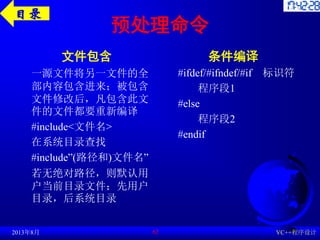 预处理命令
文件包含
一源文件将另一文件的全
部内容包含进来；被包含
文件修改后，凡包含此文
件的文件都要重新编译
#include<文件名>
在系统目录查找
#include”(路径和)文件名”
若无绝对路径，则默认用
户当前目录文件；先用户
目录，后系统目录
条件编译
#ifdef/#ifndef/#if 标识符
程序段1
#else
程序段2
#endif
2013年8月 VC++程序设计
62
目录
 
