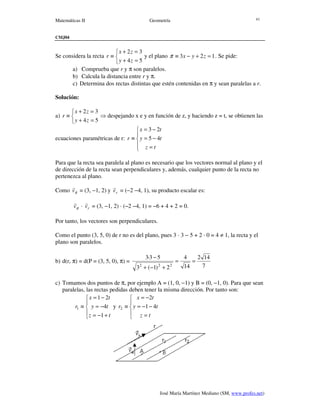 Matemáticas II Geometría
José María Martínez Mediano (SM, www.profes.net)
41
CMJ04
Se considera la recta



=+
=+
≡
54
32
zy
zx
r y el plano 123 =+−≡ zyxπ . Se pide:
a) Comprueba que r y π son paralelos.
b) Calcula la distancia entre r y π.
c) Determina dos rectas distintas que estén contenidas en π y sean paralelas a r.
Solución:
a)



=+
=+
≡
54
32
zy
zx
r ⇒ despejando x e y en función de z, y haciendo z = t, se obtienen las
ecuaciones paramétricas de r:





=
−=
−=
≡
tz
ty
tx
r 45
23
Para que la recta sea paralela al plano es necesario que los vectores normal al plano y el
de dirección de la recta sean perpendiculares y, además, cualquier punto de la recta no
pertenezca al plano.
Como πv
r
= (3, −1, 2) y rv
r
= (−2 −4, 1), su producto escalar es:
πv
r
· rv
r
= (3, −1, 2) · (−2 −4, 1) = −6 + 4 + 2 = 0.
Por tanto, los vectores son perpendiculares.
Como el punto (3, 5, 0) de r no es del plano, pues 3 · 3 − 5 + 2 · 0 = 4 ≠ 1, la recta y el
plano son paralelos.
b) d(r, π) = d(P = (3, 5, 0), π) =
7
142
14
4
2)1(3
53·3
222
==
+−+
−
c) Tomamos dos puntos de π, por ejemplo A = (1, 0, −1) y B = (0, −1, 0). Para que sean
paralelas, las rectas pedidas deben tener la misma dirección. Por tanto son:





+−=
−=
−=
≡
tz
ty
tx
r
1
4
21
1 y





=
−−=
−=
≡
tz
ty
tx
r 41
2
2
 