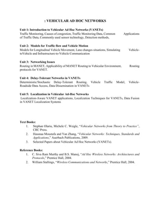: VEHICULAR AD HOC NETWORKS 
Unit 1: Introduction to Vehicular Ad Hoc Networks (VANETs) 
Traffic Monitoring, Causes of congestion, Traffic Monitoring Data, Common Applications 
of Traffic Data, Commonly used sensor technology, Detection methods, 
Unit 2: Models for Traffic flow and Vehicle Motion 
Models for Longitudinal Vehicle Movement, Lane changes situations, Simulating Vehicle-toVehicle 
and Infrastructure-to-Vehicle Communication 
Unit 3: Networking Issues 
Routing in MANET, Applicability of MANET Routing to Vehicular Environment, Routing 
protocols for VANET. 
Unit 4: Delay-Tolerant Networks in VANETs 
Deterministic/Stochastic Delay-Tolerant Routing, Vehicle Traffic Model, Vehicle- 
Roadside Data Access, Data Dissemination in VANETs 
Unit 5: Localization in Vehicular Ad-Hoc Networks 
Localization-Aware VANET applications, Localization Techniques for VANETs, Data Fusion 
in VANET Localization Systems 
Text Books: 
1. Stephan Olariu, Michele C. Weigle, “Vehicular Networks from Theory to Practice”, 
CRC Press. 
2. Hassnaa Moustafa and Yan Zhang, “Vehicular Networks: Techniques, Standards and 
Applications,” Auerbach Publications, 2009. 
3. Selected Papers about Vehicular Ad Hoc Networks (VANETs). 
Reference Books: 
1. C. Siva Ram Murthy and B.S. Manoj, “Ad Hoc Wireless Networks: Architectures and 
Protocols,” Prentice Hall, 2004. 
2. William Stallings, “Wireless Communications and Networks,” Prentice Hall, 2004. 
 