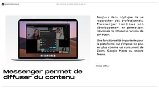 QUOI DE NEUF SUR LES RÉSEAUX SOCIAUX CE MOIS-CI ?
Messenger permet de
diffuser du contenu
Toujours dans l’optique de se
rapprocher des professionnels,
M e s s e n g e r c o n t i n u e s o n
développement en permettant
désormais de diffuser le contenu de
son écran.
Une fonctionnalité importante pour
la plateforme qui s’impose de plus
en plus comme un concurrent de
Zoom, Google Meets ou encore
Teams.
ARTICLE COMPLET
 