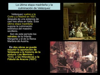 Velázquez vuelve a la
Corte y a Madrid en 1651,
después de una estancia de
casi tres años en Italia. Esta
última etapa madrileña
supone la culminación
estilística del maestro
sevillano.
Son de este período los
retratos de la Infanta
Margarita y el de la Reina
Mariana de Austria.
En dos obras se puede
resumir la aportación de
Velázquez a la historia de la
pintura: Las Meninas (
1656), y las Hilanderas o la
Fábula de Aracne (1657).
La última etapa madrileña y la
culminación de Velázquez
 