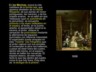 En las Meninas, evoca la vida
cotidiana de la familia real, que
aparece alrededor de la Infanta
Margarita, de sus damas de honor
portuguesas, las meninas, y de los
criados enanos, en el salón en que
Velázquez (que se autorretrata en
la penumbra) se encuentra
pintando a los reyes (reflejados en
el espejo); al fondo, en la puerta
abierta, el aposentador observa la
escena; el pintor obtiene la
sensación de profundidad mediante
la alternancia de espacios
iluminados con diferente intensidad.
El espectador queda atrapado en
este “instante” casi fotográfico que
el pintor captura con sus pinceles.
Al contemplar la obra nos hallamos,
a pesar de estar fuera del cuadro,
dentro del mismo, en el espacio
donde se hallan los monarcas. El
espacio abarca, de este modo,
tanto lo que hay dentro del cuadro
como lo que hay fuera. Esta obra
es “la teología de la pintura”.
1656
 