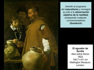 El aguador de
Sevilla
óleo sobre lienzo
1623
106.7 x 81 cm
Wellington Museum,
London
Asimiló el programa
del naturalismo y consagró
su arte a la observación
objetiva de la realidad,
soslayando cualquier
convencionalismo
(Gombrich)
 