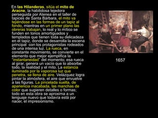 En las Hilanderas, sitúa el mito de
Aracne, la habilidosa tejedora
perseguida por Atenea en el taller de
tapices de Santa Bárbara, el mito va
tejiéndose en las formas de un tapiz al
fondo, mientras en un primer plano las
obreras trabajan, lo real y lo mítico se
funden en tonos amortiguados y
templados que tienen toda su delicadeza
en el tapiz, donde se desarrolla la escena
principal con los protagonistas rodeados
de una intensa luz. La rueca, en
constante movimiento, se convierte en el
elemento que mejor ejemplifica la
“instantaneidad” del momento; esa rueca
al girar, genera un vacío que lo absorbe
todo, la realidad y el mito. La estancia
iluminada por la vaporosa luz que
penetra, se llena de aire. Velázquez logra
pintar la atmósfera, el aire que envuelve
a las figuras. La pincelada suelta, de
apariencia inacabada, las manchas de
color que sugieren detalles o formas;
todo en esta obra se aproxima a un
lenguaje nuevo que todavía está por
nacer, el impresionismo.
1657
 