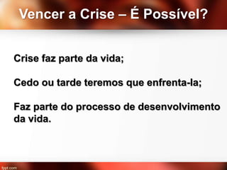 Vencer a Crise – É Possível?
Crise faz parte da vida;
Cedo ou tarde teremos que enfrenta-la;
Faz parte do processo de desenvolvimento
da vida.
 