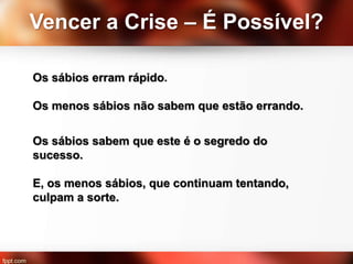 Vencer a Crise – É Possível?
Os sábios erram rápido.
Os menos sábios não sabem que estão errando.
Os sábios sabem que este é o segredo do
sucesso.
E, os menos sábios, que continuam tentando,
culpam a sorte.
 