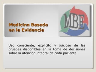 Medicina Basada  en la Evidencia Uso consciente, explícito y juicioso de las pruebas disponibles en la toma de decisiones sobre la atención integral de cada paciente.  