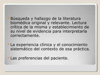 Búsqueda y hallazgo de la literatura biomédica original y relevante. Lectura crítica de la misma y establecimiento de su nivel de evidencia para interpretarla correctamente.  La experiencia clínica y el conocimiento sistemático del contexto de esa práctica. Las preferencias del paciente. 