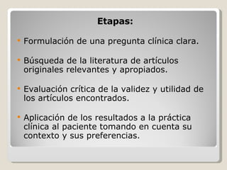 Etapas: Formulación de una pregunta clínica clara. Búsqueda de la literatura de artículos originales relevantes y apropiados. Evaluación crítica de la validez y utilidad de los artículos encontrados. Aplicación de los resultados a la práctica clínica al paciente tomando en cuenta su contexto y sus preferencias. 